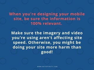 W W W . N E T A F F I N I T Y . C O M
When you're designing your mobile
site, be sure the information is
100% relevant.
Make sure the imagery and video
you're using aren't affecting site
speed. Otherwise, you might be
doing your site more harm than
good!
 