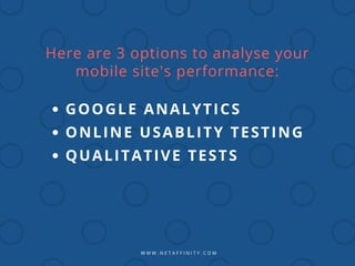 W W W . N E T A F F I N I T Y . C O M
Here are 3 options to analyse your
mobile site's performance:
GOOGLE ANALYTICS
ONLINE USABLITY TESTING
QUALITATIVE TESTS
 