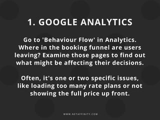 W W W . N E T A F F I N I T Y . C O M
1. GOOGLE ANALYTICS
Go to 'Behaviour Flow' in Analytics.
Where in the booking funnel are users
leaving? Examine those pages to find out
what might be affecting their decisions.
Often, it's one or two specific issues,
like loading too many rate plans or not
showing the full price up front.
 