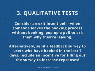 W W W . N E T A F F I N I T Y . C O M
3. QUALITATIVE TESTS
Consider an exit intent poll - when
someone leaves the booking process
without booking, pop up a poll to ask
them why they're leaving.
Alternatively, send a feedback survey to
users who have booked in the last 7
days. Include an incentive for filling out
the survey to increase repsonses!
 
