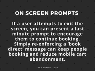W W W . N E T A F F I N I T Y . C O M
ON SCREEN PROMPTS
If a user attempts to exit the
screen, you can present a last
minute prompt to encourage
them to continue booking.
Simply re-enforcing a ‘book
direct’ message can keep people
booking and reduce mobile cart
abandonment.
 