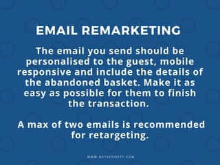 W W W . N E T A F F I N I T Y . C O M
EMAIL REMARKETING
The email you send should be
personalised to the guest, mobile
responsive and include the details of
the abandoned basket. Make it as
easy as possible for them to finish
the transaction.
A max of two emails is recommended
for retargeting.
 