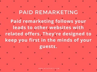 W W W . N E T A F F I N I T Y . C O M
PAID REMARKETING
Paid remarketing follows your
leads to other websites with
related offers. They're designed to
keep you first in the minds of your
guests.
 