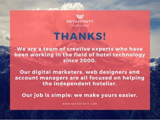 We are a team of creative experts who have
been working in the field of hotel technology
since 2000.
Our digital marketers, web designers and
account managers are all focused on helping
the independent hotelier.
Our job is simple: we make yours easier.
THANKS!
W W W . N E T A F F I N I T Y . C O M
 