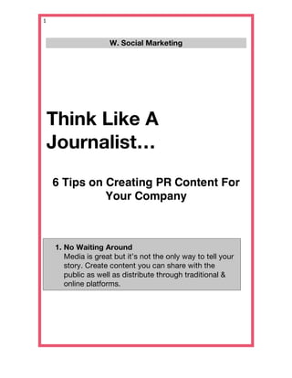 1   


                        W. Social Marketing
                                2309
                                   
                                                                   




 Think Like A
 Journalist…
   6 Tips on Creating PR Content For
             Your Company



       1. No Waiting Around
          Media is great but it’s not the only way to tell your
          story. Create content you can share with the
          public as well as distribute through traditional &
          online platforms.
           
           
           
 