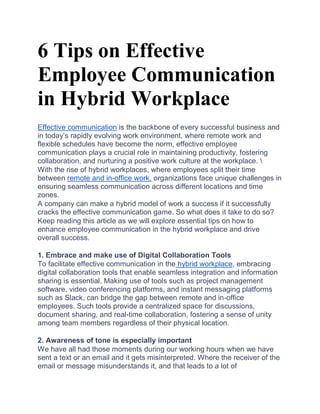 6 Tips on Effective
Employee Communication
in Hybrid Workplace
Effective communication is the backbone of every successful business and
in today’s rapidly evolving work environment, where remote work and
flexible schedules have become the norm, effective employee
communication plays a crucial role in maintaining productivity, fostering
collaboration, and nurturing a positive work culture at the workplace. 
With the rise of hybrid workplaces, where employees split their time
between remote and in-office work, organizations face unique challenges in
ensuring seamless communication across different locations and time
zones.
A company can make a hybrid model of work a success if it successfully
cracks the effective communication game. So what does it take to do so?
Keep reading this article as we will explore essential tips on how to
enhance employee communication in the hybrid workplace and drive
overall success.
1. Embrace and make use of Digital Collaboration Tools
To facilitate effective communication in the hybrid workplace, embracing
digital collaboration tools that enable seamless integration and information
sharing is essential. Making use of tools such as project management
software, video conferencing platforms, and instant messaging platforms
such as Slack, can bridge the gap between remote and in-office
employees. Such tools provide a centralized space for discussions,
document sharing, and real-time collaboration, fostering a sense of unity
among team members regardless of their physical location.
2. Awareness of tone is especially important
We have all had those moments during our working hours when we have
sent a text or an email and it gets misinterpreted. Where the receiver of the
email or message misunderstands it, and that leads to a lot of
 