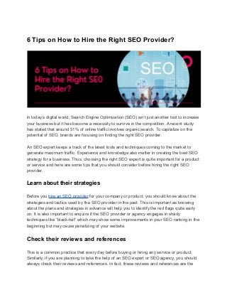 6 Tips on How to Hire the Right SEO Provider?
In today’s digital world, Search Engine Optimization (SEO) isn’t just another tool to increase
your business but it has become a necessity to survive in the competition. A recent study
has stated that around 51% of online traffic involves organic search. To capitalize on the
potential of SEO, brands are focusing on finding the right SEO provider.
An SEO expert keeps a track of the latest tools and techniques coming to the market to
generate maximum traffic. Experience and knowledge also matter in creating the best SEO
strategy for a business. Thus, choosing the right SEO expert is quite important for a product
or service and here are some tips that you should consider before hiring the right SEO
provider.
Learn about their strategies
Before you hire an SEO provider for your company or product, you should know about the
strategies and tactics used by the SEO provider in the past. This is important as knowing
about the plans and strategies in advance will help you to identify the red flags quite early
on. It is also important to enquire if the SEO provider or agency engages in shady
techniques like “black-hat” which may show some improvements in your SEO ranking in the
beginning but may cause penalizing of your website.
Check their reviews and references
This is a common practice that every day before buying or hiring any service or product.
Similarly, if you are planning to take the help of an SEO expert or SEO agency, you should
always check their reviews and references. In fact, these reviews and references are the
 