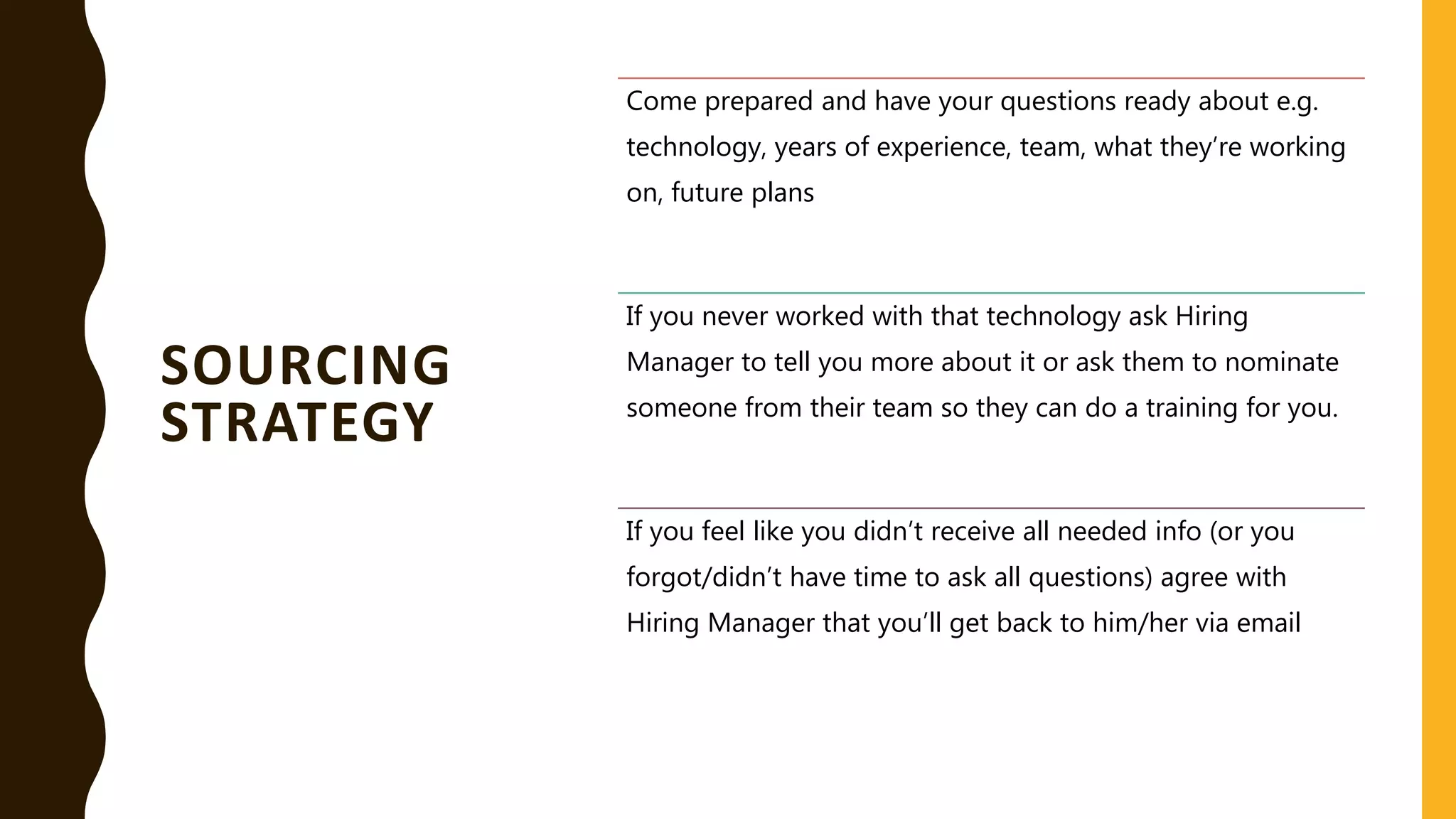 SOURCING
STRATEGY
Come prepared and have your questions ready about e.g.
technology, years of experience, team, what they’re working
on, future plans
If you never worked with that technology ask Hiring
Manager to tell you more about it or ask them to nominate
someone from their team so they can do a training for you.
If you feel like you didn’t receive all needed info (or you
forgot/didn’t have time to ask all questions) agree with
Hiring Manager that you’ll get back to him/her via email
 