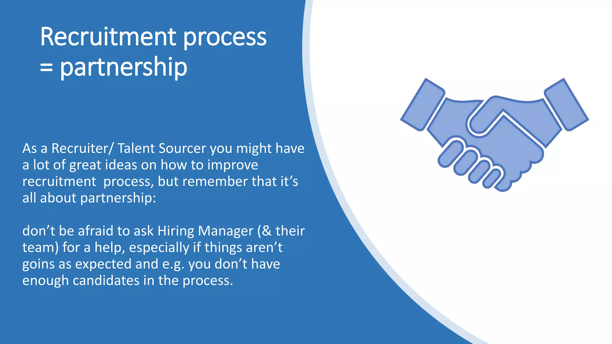 Recruitment process
= partnership
As a Recruiter/ Talent Sourcer you might have
a lot of great ideas on how to improve
recruitment process, but remember that it’s
all about partnership:
don’t be afraid to ask Hiring Manager (& their
team) for a help, especially if things aren’t
goins as expected and e.g. you don’t have
enough candidates in the process.
 