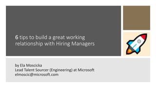 6 tips to build a great working
relationship with Hiring Managers
by Ela Moscicka
Lead Talent Sourcer (Engineering) at Microsoft
elmoscic@microsoft.com
 