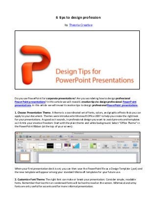 6 tips to design profession
                                            by Theoria Creative




Do you use PowerPoint for corporate presentations? Are you wondering how to design professional
PowerPoint presentations? In this article we will reveal 6 creative tips to design professional PowerPoint
presentations. In this article we will reveal 6 creative tips to design professional PowerPoint presentations.

1. Choose Presentation Theme. A theme is a coordinated set of fonts, colors, and graphic effects that you can
apply to your document. Themes were introduced in Microsoft Office 2007 to help you create the right look
for your presentations. As good as it sounds, in professional design you want to avoid pre-sets and templates
as it limits your creative freedom. Start with the plain theme and white background. Select “Office Theme” in
the PowerPoint Ribbon (at the top of your screen):




When your first presentation deck is set, you can then save the PowerPoint file as a Design Template (.pot) and
the new template will appear among your standard Microsoft templates for your future use.

2. Customize Font Theme. The right font can make or break your presentation. Consider simple, readable
fonts. Remember that too thin or condensed fonts will be hard to read on the screen. Whimsical and artsy
fonts are only useful for accents and for more informal presentation.
 