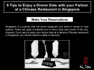 6 Tips to Enjoy a Dinner Date with your Partner
at a Chinese Restaurant in Singapore
Make Your Reservations
Singapore is a country that will never disappoint you when it comes to food
options. There are quite of eateries too in every nook and corner of the city.
However if you want to enjoy your dinner date at a fabulous Chinese restaurant
in Singapore, you should reserve a table in advance.
 
