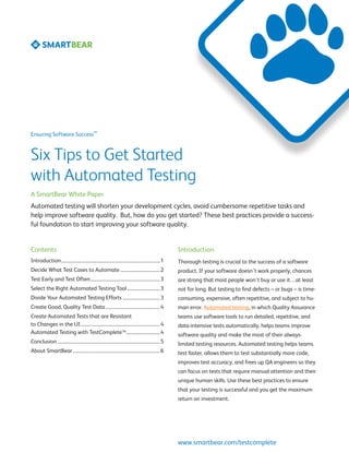 SM
Ensuring Software Success



Six Tips to Get Started
with Automated Testing
A SmartBear White Paper
Automated testing will shorten your development cycles, avoid cumbersome repetitive tasks and
help improve software quality. But, how do you get started? These best practices provide a success-
ful foundation to start improving your software quality.


Contents                                                                                                Introduction
Introduction...................................................................................... 1    Thorough testing is crucial to the success of a software
Decide What Test Cases to Automate................................... 2                                 product. If your software doesn’t work properly, chances
Test Early and Test Often............................................................. 3                are strong that most people won’t buy or use it…at least
Select the Right Automated Testing Tool............................. 3                                  not for long. But testing to find defects – or bugs – is time-
Divide Your Automated Testing Efforts................................. 3                                consuming, expensive, often repetitive, and subject to hu-
Create Good, Quality Test Data................................................ 4                        man error. Automated testing, in which Quality Assurance
Create Automated Tests that are Resistant                                                               teams use software tools to run detailed, repetitive, and
to Changes in the UI..................................................................... 4             data-intensive tests automatically, helps teams improve
Automated Testing with TestCompleteTM.............................. 4                                   software quality and make the most of their always-
Conclusion......................................................................................... 5   limited testing resources. Automated testing helps teams
About SmartBear............................................................................ 6           test faster, allows them to test substantially more code,
                                                                                                        improves test accuracy, and frees up QA engineers so they
                                                                                                        can focus on tests that require manual attention and their
                                                                                                        unique human skills. Use these best practices to ensure
                                                                                                        that your testing is successful and you get the maximum
                                                                                                        return on investment.




                                                                                                        www.smartbear.com/testcomplete
 