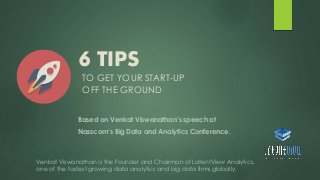 6 TIPS 
TO GET YOUR START-UP 
OFF THE GROUND 
Based on Venkat Viswanathan’s speech at 
Nasscom’s Big Data and Analytics Conference. 
Venkat Viswanathan is the Founder and Chairman of LatentView Analytics, 
one of the fastest growing data analytics and big data firms globally. 
 