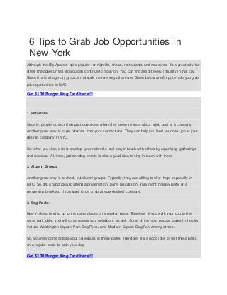 6 Tips to Grab Job Opportunities in
New York
Although the Big Apple is quite popular for nightlife, shows, restaurants and museums, it's a great city that
offers the opportunities so you can continue to move on. You can find almost every industry in this city.
Since this is a huge city, you can network in more ways than one. Given below are 6 tips to help you grab
job opportunities in NYC.
Get $100 Burger King Card Here!!!
1. Referrals
Usually, people contact their past coworkers when they come to know about a job post at a company.
Another great way is to get referrals from your connections. They can help you land your next job at your
desired company in NYC.
So, what you should do is develop your networks and stay in touch with others by organizing gatherings
and reunions. At times, just sending emails is also a good idea to stay in touch with them.
2. Alumni Groups
Another great way is to check out alumni groups. Typically, they are willing to offer help, especially in
NYC. So, it's a good idea to attend a presentation, panel discussion, trivia night, holiday party or a
networking breakfast if you want to get a job at your desired company.
3. Dog Parks
New Yorkers tend to go to the same places on a regular basis. Therefore, if you walk your dog in the
same park daily, you will come across your neighbors as well. Some of the most popular parks in the city
include Washington Square Park Dog Runs, and Madison Square Dog Run among others.
So, you may come across your colleagues in these parks. Therefore, it's a good idea to visit these parks
on a regular basis to walk your dog.
Get $100 Burger King Card Here!!!
 