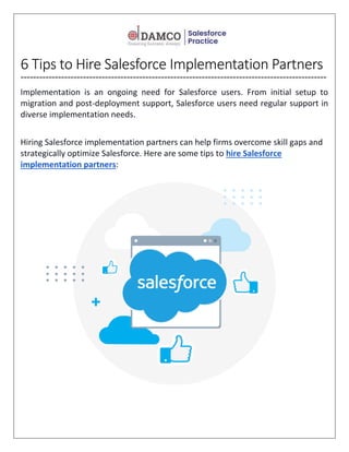 6 Tips to Hire Salesforce Implementation Partners
==================================================================================================
Implementation is an ongoing need for Salesforce users. From initial setup to
migration and post-deployment support, Salesforce users need regular support in
diverse implementation needs.
Hiring Salesforce implementation partners can help firms overcome skill gaps and
strategically optimize Salesforce. Here are some tips to hire Salesforce
implementation partners:
 