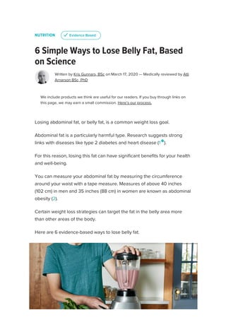 NUTRITION
6 Simple Ways to Lose Belly Fat, Based
on Science
Written by Kris Gunnars, BSc on March 17, 2020 — Medically reviewed by Atli
Arnarson BSc, PhD
We include products we think are useful for our readers. If you buy through links on
this page, we may earn a small commission. Here’s our process.
Losing abdominal fat, or belly fat, is a common weight loss goal.
Abdominal fat is a particularly harmful type. Research suggests strong
links with diseases like type 2 diabetes and heart disease (1 
).
For this reason, losing this fat can have significant benefits for your health
and well-being.
You can measure your abdominal fat by measuring the circumference
around your waist with a tape measure. Measures of above 40 inches
(102 cm) in men and 35 inches (88 cm) in women are known as abdominal
obesity (2).
Certain weight loss strategies can target the fat in the belly area more
than other areas of the body.
Here are 6 evidence-based ways to lose belly fat.
u
u Evidence Based
Evidence Based
SUBSCRIBE
 