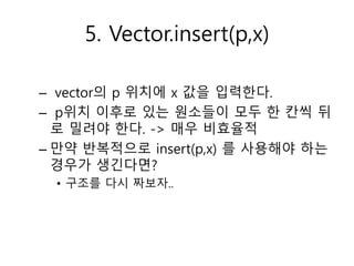 5. Vector.insert(p,x)
– vector의 p 위치에 x 값을 입력한다.
– p위치 이후로 있는 원소들이 모두 한 칸씩 뒤
로 밀려야 한다. -> 매우 비효율적
– 만약 반복적으로 insert(p,x) 를...
