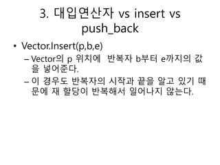 3. 대입연산자 vs insert vs
push_back
• Vector.Insert(p,b,e)
– Vector의 p 위치에 반복자 b부터 e까지의 값
을 넣어준다.
– 이 경우도 반복자의 시작과 끝을 알고 있기 때
...