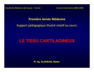 Faculté de Médecine de Sousse – Tunisie           Année Universitaire 2008-2009




                         Première Année Médecine
            Support pédagogique illustré relatif au cours:



               LE TISSU CARTILAGINEUX



                               Pr. Ag. ELGHEZAL Hatem
 