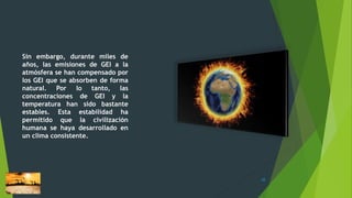 Sin embargo, durante miles de
años, las emisiones de GEI a la
atmósfera se han compensado por
los GEI que se absorben de forma
natural. Por lo tanto, las
concentraciones de GEI y la
temperatura han sido bastante
estables. Esta estabilidad ha
permitido que la civilización
humana se haya desarrollado en
un clima consistente.
10
 