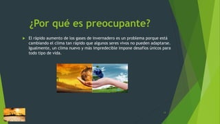 ¿Por qué es preocupante?
 El rápido aumento de los gases de invernadero es un problema porque está
cambiando el clima tan rápido que algunos seres vivos no pueden adaptarse.
Igualmente, un clima nuevo y más impredecible impone desafíos únicos para
todo tipo de vida.
13
 