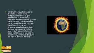  Históricamente, el clima de la
Tierra ha oscilado entre
temperaturas como las que
tenemos en la actualidad y
temperaturas tan frías que grandes
capas de hielo cubrían la mayor
parte de Norteamérica y Europa.
La diferencia entre las
temperaturas globales medias y
durante las edades de hielo tan
solo es de 9 grados Fahrenheit y
estas oscilaciones se produjeron
lentamente, durante el trascurso
de cientos de miles de años.
14
 