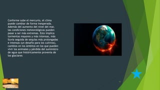 Conforme sube el mercurio, el clima
puede cambiar de forma inesperada.
Además del aumento del nivel del mar,
las condiciones meteorológicas pueden
pasar a ser más extremas. Esto implica
tormentas mayores y más intensas, más
lluvia seguida de sequías más prolongadas
e intensas (un desafío para los cultivos),
cambios en los ámbitos en los que pueden
vivir los animales y pérdida del suministro
de agua que históricamente provenía de
los glaciares
15
 