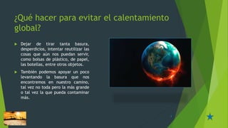 ¿Qué hacer para evitar el calentamiento
global?
 Dejar de tirar tanta basura,
desperdicios, intentar reutilizar las
cosas que aún nos puedan servir,
como bolsas de plástico, de papel,
las botellas, entre otros objetos.
 También podemos apoyar un poco
levantando la basura que nos
encontremos en nuestro camino,
tal vez no toda pero la más grande
o tal vez la que pueda contaminar
más.
3
 