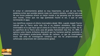 El evitar el calentamiento global es muy importante, ya que de esa forma
podemos evitar que sucedan peores cosas con nuestro planeta, cuidarlo para que
de esa forma podamos ofrece un mejor mundo a las personas que les dejamos
este mundo, evitar que nos siga quemando mucho el sol, o que se este
terminando el agua.
Los científicos conocen el efecto invernadero desde 1824, cuando Joseph Fourier
calculó que la Tierra sería más fría si no hubiera atmósfera. Este efecto
invernadero es lo que hace que el clima en la Tierra sea apto para la vida. Sin él,
la superficie de la Tierra sería unos 60 grados Fahrenheit más fría. En 1895, el
químico suizo Svante Arrhenius descubrió que los humanos podrían aumentar el
efecto invernadero produciendo dióxido de carbono, un gas de invernadero.
Inició 100 años de investigación climática que nos ha proporcionado una
sofisticada comprensión del calentamiento global.
4
 