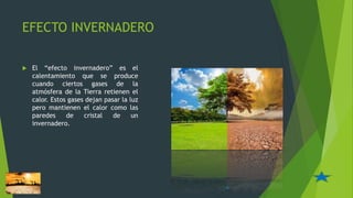 EFECTO INVERNADERO
 El “efecto invernadero” es el
calentamiento que se produce
cuando ciertos gases de la
atmósfera de la Tierra retienen el
calor. Estos gases dejan pasar la luz
pero mantienen el calor como las
paredes de cristal de un
invernadero.
6
 
