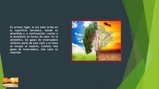 En primer lugar, la luz solar brilla en
la superficie terrestre, donde es
absorbida y, a continuación, vuelve a
la atmósfera en forma de calor. En la
atmósfera, los gases de invernadero
retienen parte de este calor y el resto
se escapa al espacio. Cuantos más
gases de invernadero, más calor es
retenido.
7
 