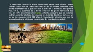 Los científicos conocen el efecto invernadero desde 1824, cuando Joseph
Fourier calculó que la Tierra sería más fría si no hubiera atmósfera. Este
efecto invernadero es lo que hace que el clima en la Tierra sea apto para la
vida. Sin él, la superficie de la Tierra sería unos 60 grados Fahrenheit más
fría. En 1895, el químico suizo Svante Arrhenius descubrió que los humanos
podrían aumentar el efecto invernadero produciendo dióxido de carbono, un
gas de invernadero. Inició 100 años de investigación climática que nos ha
proporcionado una sofisticada comprensión del calentamiento global.
8
 