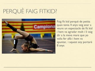 PERQUÈ FAIG FITKID?
Faig ﬁt kid perquè de petita
quan tenia 4 anys vaig anar a
veure un espectacle de ﬁt kid
i hem va agradar molt i li vaig
dir a la meva mare que yo
volia fer allò i hem va
apuntar, i aquest any portaré
8 anys
 