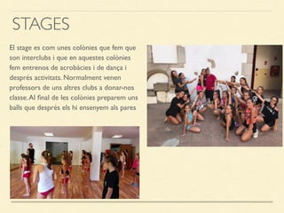STAGES
El stage es com unes colònies que fem que
son interclubs i que en aquestes colònies
fem entrenos de acrobàcies i de dança i
després activitats. Normalment venen
professors de uns altres clubs a donar-nos
classe.Al ﬁnal de les colònies preparem uns
balls que després els hi ensenyem als pares
 