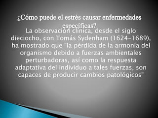 La observación clínica, desde el siglo
dieciocho, con Tomás Sydenham (1624-1689),
ha mostrado que "la pérdida de la armonía del
organismo debido a fuerzas ambientales
perturbadoras, así como la respuesta
adaptativa del individuo a tales fuerzas, son
capaces de producir cambios patológicos"
 
