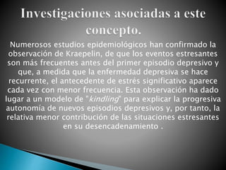 Numerosos estudios epidemiológicos han confirmado la
observación de Kraepelin, de que los eventos estresantes
son más frecuentes antes del primer episodio depresivo y
que, a medida que la enfermedad depresiva se hace
recurrente, el antecedente de estrés significativo aparece
cada vez con menor frecuencia. Esta observación ha dado
lugar a un modelo de "kindling" para explicar la progresiva
autonomía de nuevos episodios depresivos y, por tanto, la
relativa menor contribución de las situaciones estresantes
en su desencadenamiento .
 