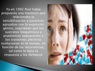 Ya en 1992 Post había
propuesto una hipótesis que
relacionaba la
sensibilización a sucesivos
episodios con la expresión
génica, sugiriendo que los
sustratos bioquímicos y
anatómicos subyacentes a
los trastornos afectivos
evolucionan en el tiempo, en
función de las recurrencias,
tal como lo hace la
respuesta a los fármacos
 