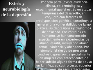 Por otra parte, existe evidencia
clínica, epidemiológica y
experimental que el estrés en etapas
tempranas del desarrollo, en
conjunto con factores de
predisposición genética, contribuye a
generar una vulnerabilidad de largo
plazo a las depresiones y trastornos
de ansiedad. Los estudios en
humanos se han concentrado
especialmente en experiencias de
abuso infantil, incluyendo abuso
sexual, violencia y abandono. Por
ejemplo, el riesgo de presentar
cuadros depresivos, especialmente
en mujeres con antecedentes de
haber sufrido alguna forma de abuso
en la niñez, es cuatro veces superior
Estrés y
neurobiología
de la depresión
 