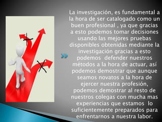 La investigación, es fundamental a
la hora de ser catalogado como un
buen profesional , ya que gracias
a esto podemos tomar decisiones
usando las mejores pruebas
disponibles obtenidas mediante la
investigación gracias a esto
podemos defender nuestros
métodos a la hora de actuar, así
podemos demostrar que aunque
seamos novatos a la hora de
ejercer nuestra profesión,
podemos demostrar al resto de
nuestros colegas con mucha mas
experiencias que estamos lo
suficientemente preparados para
enfrentarnos a nuestra labor.
 