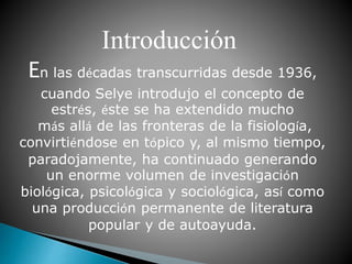 En las décadas transcurridas desde 1936,
cuando Selye introdujo el concepto de
estrés, éste se ha extendido mucho
más allá de las fronteras de la fisiología,
convirtiéndose en tópico y, al mismo tiempo,
paradojamente, ha continuado generando
un enorme volumen de investigación
biológica, psicológica y sociológica, así como
una producción permanente de literatura
popular y de autoayuda.
Introducción
 