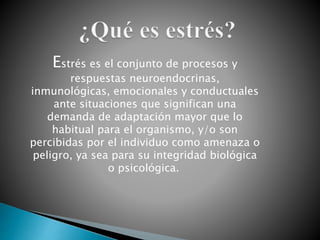 Estrés es el conjunto de procesos y
respuestas neuroendocrinas,
inmunológicas, emocionales y conductuales
ante situaciones que significan una
demanda de adaptación mayor que lo
habitual para el organismo, y/o son
percibidas por el individuo como amenaza o
peligro, ya sea para su integridad biológica
o psicológica.
 
