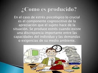 En el caso de estrés psicológico lo crucial
es el componente cognoscitivo de la
apreciación que el sujeto hace de la
situación. Se produce estrés cuando existe
una discrepancia importante entre las
capacidades del individuo y las demandas
o exigencias de su medio ambiente.
 