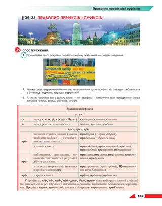   109
Правопис префіксів і суфіксів
СПОСТЕРЕЖЕННЯ
1.	 Прочитайте текст реклами, знайдіть у ньому помилки й виконайте завдання.
А.	Невже слово відчизняний написано неправильно, адже префікс від завжди треба писати
з буквою д: відмова, відрада, відкритий?
Б.	А може, частина від у цьому слові — не префікс? Поміркуйте про походження слова
вітчизна (отець, вітець, вотчина, отчий).
Правопис префіксів
з-, с-
с- перед к, п, т, ф, х (кафе «Птах») скиснути, сховати, списати
з- перед рештою приголосних зшити, зчесати, зробити
пре-, при-, прі-
пре-
високий ступінь ознаки (можна
замінити на дуже) — у прикмет-
никах і прислівниках
предобрий (= дуже добрий),
пресильно (= дуже сильно)
у давніх словах преподобний, преосвященний, престол,
пре­велебний, презирство, презирливий
при-
наближення, приєднання, не-
повнота, частковість і результат
дії — у дієсловах
приїхати, прилягти, прив’язати, примен-
шити, придумати
у словах, утворених від іменника
з прийменником при
прикордонник (при кордоні), Прикарпат-
тя (при Карпатах)
прі- у трьох словах прірва, прізвище, прізвисько
У префіксах від-, од-, над-, між-, роз-, без-, через- кінцевий приголосний дзвінкий
(не змінюється перед глухими): відсипати, одчинити, розпитати, безпомічний, черезпліч-
ник. Префікси пере- і пред- треба писати з літерою е: перечитати, пред’явити.
§ 35–36. ПРАВОПИС ПРЕФІКСІВ І СУФІКСІВ
 