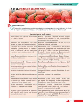   113
Уживання великої літери
СПОСТЕРЕЖЕННЯ
1.	 Поміркуйте, у яких випадках загальна назва полуничка може стати власною, а отже, її тре-
ба буде писати з великої літери в лапках («Полуничка») або без них (Полуничка).
З великої літери треба писати
імена людей, по батькові, псевдоніми
та клички тварин
Кирило, Христина, Ігорович, Іллівна, Марко
Вовчок, Рябко (з малої — ті, що стали загальни-
ми назвами: дизель, рентген)
прізвища, що вживаються узагальне-
но, але не стали загальними назвами
Колумби, Мічуріни (з малої — ті, що вжито із
зневагою: гітлери, сталіни)
утворені від власних особових назв
присвійні прикметники й прикмет-
ники із суфіксом -ськ- (із значенням
«імені когось», «на честь когось»)
Шевченкові слова, Шевченківська премія (бо
на честь Т. Шевченка), але шевченківські слова
(бо не імені Т. Шевченка та не на честь нього)
(з малої — ті, що входять до фразеологізмів:
прокрустове ложе, ахіллесова п’ята)
назви божеств, міфологічних істот, ре-
лігійних свят і постів
Аполлон, Афіна, Матір Божа, Перун, Водохре-
ще, Великий піст (родові назви міфологічних
істот — з малої: німфа, лісовик)
назви дійових осіб у байках, казках і
драматичних творах
Вовк; Лисичка; Той, що греблі рве; Троянда; Хліб
назви найвищих держустанов і міжна-
родних організацій
Кабінет Міністрів України, Організація Об’єд­
на­них Націй
назви держав та автономних одиниць Сполучені Штати Америки, Автономна Респуб­
ліка Крим
назви сторін світу в значенні країв і на-
родів
Південна Україна, Схід прокинувся
астрономічні, географічні назви, назви
вулиць, площ, парків, каналів, архітек-
турних пам’яток, храмів тощо
Молочний Шлях, Тихий океан, місто Орі-
хів, площа Космонавтів, вулиця Каштанова,
Стрийський парк, Володимирський собор
назви найвищих державних посад
України та міжнародних посад
Президент України, Генеральний секретар
ООН (назви посад, звань, титулів, рангів —
з малої: генерал, академік, граф)
назви установ, підприємств, організа-
цій, партій, міністерств, навчальних
закладів, театрів тощо
Київський національний університет імені Та-
раса Шевченка, Міністерство охорони здоров’я
України, Верховний суд США, Львівська серед-
ня школа № 1 імені І. Франка
§ 37–38. УЖИВАННЯ ВЕЛИКОЇ ЛІТЕРИ
 