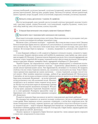   124
Орфографічна норма
спільно/необхідний, суспільно/вагомий, суспільно/історичний, західно/український, діамет­
рально/протилежний, Дністер/ріка, розрив/трава, Лисичка/Сестричка, вагоно/ремонтний,
жовто/гарячий, хитро/мудрий, легко/атлетичний, морально/етичний, усесвітньо/відомий.
3.	 Запишіть слова у дві колонки: 1) разом; 2) з дефісом.
Шести/циліндровий, одно/денний, кисло/солоний, освітньо/виховний, науково/техніч-
ний, смагляво/лиций, озерно/болотний, теле/комунікації, корабле/будівник, темно/зеле-
ний, обер/майстер, авіа/сполучення, плоско/опуклий.
•	 З перших букв виписаних слів складіть назви міст Сумської області.
4.	 Прочитайте текст і прокоментуйте написання слів із рискою.
Властивості кольорів людина пізнає поступово. Вона вдосконалює та ускладнює свої уяв-
лення, а потім для відкриттів добирає відповідні слова.
Візьмемо один з основних кольорів — червоний. Яка тепер велика в нього сім’я! Людина
бачила неповторні барви якогось предмета й узагальнювала за допомогою назви цього пред-
мета певний колір. Так з’явилися в мові назви видо/змін червоного кольору, своє/рідні його
підвиди. Ці кольори берегла природа — і людина, відкривши їх, увіч­нила своє відкриття в
слові.
Слово багряний увібрало в себе дозрілість барвного осіннього подиху, згущеність черво-
ного кольору: Багряні сережки вовчих ягід подібні до коштовних само/цвітів, що хтось розві-
шав на кущах (П. Конура). З прикметником багряний взаємодіє його синонім пурпуровий, що
позначає темно/червоний або яскраво/червоний колір із фіолетовим відтінком: Земля красу-
валася в рум’яних яблуках, янтарних динях, пурпурових помідорах (Л. Дмитерко).
Червоні буряки, які вирізняються темно/червоним забарвленням із синюватим відтін-
ком, дали назву різно/видові червоного кольору — буряковому: Давид дивився, як молоток і
молот місили червоний шмат заліза. Уже буряковий він, темнішає (А. Головко). Не відірвеш
очей від стиглих темно/червоних вишень, що, хизуючись, вилискують на сонці. Тому й збага-
тився прикметник вишневий ще одним значенням — «темно/червоний, кольору стиглої тем-
ної вишні»: Нове плаття вишневого кольору... робило її ще привабливішою (О. Копиленко).
І звичайно, не могла наша оспівана в піснях червона калина не принести до мовної скарбниці
барв назву калиновий. Калиновий — це колір червоний,
колір калинового соку або калинової ягоди. Напевно,
полюбляєте ви й запашні темно/червоні ягоди мали-
ни. Колір стиглої малини нарекли малиновим: Сукенки
були з дешевої шерсті малинового кольору (І. Вільде).
І колір крові, уражаюче/червоний, багряний, переда-
но в слові кривавий: Розжарене призахідне сонце за-
барвлювало весь світ символічним кривавим кольором
(О. Довженко).
Розмаїття червоних барв покликало до життя слова рожевий, рум’яний, рубіновий.
На півдорозі від червоного до жовтого кольору зупинилося, застигло в українській мові
слово рудий. Воно виражало колись значення «червоний», а потім його переосмислили. Це
назва спеціального кольору, червоно/жовтого, що здебільшого стосується обличчя та волос-
ся людини й рідше — шерсті тварини: Воронцов їхав деякий час, не реагуючи на Хомині слова,
безпомічно кліпаючи рудими віями до сонця (О. Гончар) або: І тут дзвінко заіржав рудий кінь
з білою зіркою на лобі (О. Донченко).
Людину вражали та вражають барви багатьох предметів, і вона завжди прагне передати
словом своє зачарування й осмислення.
 