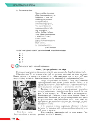   150
Орфографічна норма
10.	 Прочитайте вірш.
Минуле (1)не/вернуть,
(2)не/виправить минуле,
Вчорашнє — ніби сон,
що випурхнув з очей.
Як луки навесні
ховаються під мулом,
Так вкриється воно
пластами днів, ночей.
Але воно живе —
забуте й (3)не/забуте,
А час (4)не/зупиняється,
а молодість біжить,
І миті жодної
(5)не/можна повернути,
Щоб заново,
по-іншому прожить.
В. Симоненко
Разом з наступним словом треба писати не, позначене цифрою
	 А	 1
	 Б	 2
	 В	 3
	 Г	 4
	 Д	 5
6.	 Прочитайте текст і виконайте завдання.
Спочатку (не)зрозумілість — це добре
Я отримую багато листів від молодих людей із запитанням: «Як Ви робите відкриття?»
Я їм співчуваю. Те, що залишається в тобі від навчання в коледжі, має певні наслідки.
Класна кімната — це чудове, але штучне місце: твоїм професорам платять за те, щоб вони
звертали увагу на твої ідеї. Більше ніколи в житті в тебе (не)буде такої уважної публіки.
Скоро ти зрозумієш, що більшість світу (не)обов’язково
буде перейматися тим, що ти думаєш. Звучить грубо, але це
правда. Як говорить Стівен Пресфілд: «(Не)можна стверджу-
вати, що люди злі чи жорстокі — просто вони зайняті».
Це добре, тому що ти захочеш привернути увагу лише після
того, як зробиш щось справді хороше. Коли про тебе (не)зна-
ють, (не)має жодного тиску. Можна робити все, що завгодно.
Експериментуй. Роби щось лише задля розваги. Коли ти
(не)відомий для інших, (ні)що (не)відвертатиме твоєї уваги
від удосконалення. (Ні)громадський імідж, якого треба до-
тримуватися, (ні)величезний рахунок, (ні)акціонери, (ні)лис-
ти від твого агента.
З тієї хвилини, як люди звернуть на тебе увагу, ти більше
(ні)коли (не)матимеш цієї свободи, особливо після того, як
тобі почнуть платити.
Насолоджуйся своєю (не)відомістю, поки можеш. Ско-
ристайся нею (За О. Клеоном).
Остін Клеон — автор
бестселера «Кради як митець»
 