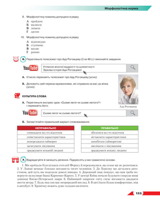   155
Морфологічна норма
9.	Морфологічну помилку допущено в рядку
	 А	 пройдеш
	 Б	 малюєш
	 В	 знімеш
	 Г	 дасиш
10.	Морфологічну помилку допущено в рядку
	 А	 відповіддю
	 Б	 ступінню
	 В	 маззю
	 Г	 ранню
6.	 Перегляньте телесюжет про Аду Роговцеву (3 хв 48 с) і виконайте завдання.
А.	Стисло перекажіть телесюжет про Аду Роговцеву (усно).
Б.	 Доповніть свій переказ враженнями, які справила на вас ця жінка
(усно).
КУЛЬТУРА СЛОВА
А.	 Перегляньте експрес-урок «Сьоме люте чи сьоме лютого?»
і перекажіть його.
Б.	 Запам’ятайте правильний варіант слововживання.
НЕПРАВИЛЬНО ПРАВИЛЬНО
співпадати на сто відсотків збігатися на сто відсотків
співставляти характеристики зіставляти характеристики
попереджати гайморит запобігати гайморитові
затягувати лікування зволікати з лікуванням
зраджувати коханій людині зраджувати кохану людину
7.	 Відредагуйте й запишіть речення. Підкресліть у них граматичні основи.
1. Ми проїхали біля кількох готелей Форосу й переконалися, що сезон ще не розпочався.
2. У Львові мешкає близько восьмиста тисяч чоловіків. 3. До Херсону ми дісталися авто-
стопом, цей путь ми подолали доволі швидко. 4. Дорожний знак показує, що нам треба по-
вернути на вулицю Івана Карпенко-Карого. 5. У центрі Київа почали будувати споруди вищі
дзвіниці Києво-Печерської лаври. 6. Найвищий хмарочос світу сягає восьмиста двадцяти
шести метра. 7. Будь-яка сип має неприродній вигляд. 8. В авті їхати більш комфортніше, ніж
в автобусі. 9. Хронічну нежить дуже складно вилічити.
Ада Роговцева
 