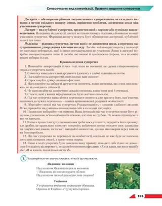  185
Суперечка як вид комунікації. Правила ведення суперечки
Дискусія — обговорення різними людьми певного суперечливого чи складного пи-
тання з метою спільного пошуку істини, вирішення проблеми, досягнення згоди між
учасниками суперечки.
Диспут — вид публічної суперечки, предметом якої є наукове або суспільно важли-
ве питання. На відміну від дискусії, диспут не тільки з’ясовує підстави, а й виявляє позиції
учасників суперечки. Формами диспуту можуть бути обговорення дисертації, публічний
захист тез тощо.
Полеміка — різновид суперечки, метою якої є не досягнення згоди, а перемога над
супротивником, утвердження власного погляду. Засоби, які використовують у полеміці,
не настільки нейтральні, щоб із ними погоджувалися всі учасники. Якщо в дискусії по-
трібно використовувати лише ті засоби, які визнає й протилежна сторона, то в полеміці
кожен вибирає їх сам.
Правила ведення суперечки
1. Починайте заперечувати тільки тоді, коли ви впевнені, що думка співрозмовника
справді суперечить вашій.
2. Спочатку наводьте сильні аргументи (докази), а слабкі залишіть на потім.
3. Посилайтеся на авторитети, яких визнає ваш опонент.
4. Спростовуйте думку опонента фактами.
5. Наголошуйте на хибності аргументів опонента, якщо висновки, що з них виплива-
ють, не відповідають дійсності.
6. Не наполягайте на запереченні доказів опонента, якщо вони ясні й очевидні.
7. Стежте, щоб у ваших міркуваннях не було логічних помилок.
8. Під час суперечки намагайтеся переконати опонента, а не вразити його, пам’ятаючи,
що повага до чужих переконань — ознака врівноваженої, розумної особистості.
9. Зберігайте спокій під час суперечки. Роздратованість є ознакою слабкості людини.
Отже, працюйте над умінням опановувати себе в складних ситуаціях.
10. Правильно вибирайте тон розмови. Ваша інтонація під час суперечки може бути рі-
шучою, упевненою, м’якою або навіть ніжною, але ніяк не грубою. Не можна підвищувати
тон чи кричати.
11. Якщо в процесі виступу опонента вам треба щось уточнити, перервіть його промову,
але зробіть це правильно: спочатку попросіть вибачення, потім поставте своє запитання
чи озвучте свої докази, після чого нагадайте опонентові, про що він говорив перед тим, як
ви його перебили.
12. Під час суперечки не переходьте на особистості, оскільки це вже буде не полеміка
двох цивілізованих людей, а примітивна сварка.
13. Якщо в ході суперечки було доведено вашу правоту, поводьте себе гідно: не демон-
струйте радість від перемоги, не дратуйте опонента фразами: «А я ж казав, що ви не праві!»
або: «Я ж казала, що ви помиляєтеся!»
2.	 Потренуйтеся читати чистомовки, чітко їх артикулюючи.
Явдошка і волошки
Над шляхом Явдошка шукала волошки.
— Явдошко, волошки шукати облиш:
Над шляхом ти знайдеш один лиш спориш!
Горішина
У горішнику горішина горішками обвішана.
Оришка й Тимішко струшують горішки.
 