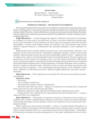   186
ПРАКТИЧНА РИТОРИКА
Архип охрип
Кричав Архип — Архип охрип.
Не треба, Архипе, кричати до хрипу!
Грицько Бойко
3.	 Прочитайте текст і виконайте завдання.
Українська література — між вигадкою й достовірністю
На цьогорічній Запорізькій книжковій толоці відбулася дискусія про історичну прозу, ініці-
йована «ЛітАкцентом». До розмови долучилися професор Бердянського державного педунівер-
ситету Софія Філоненко, доцент Донбаського державного педуніверситету Віктор Разживін,
доцент Запорізького національного університету Оксана Проценко й автор історичних рома-
нів Ірина Даневська.
Софія Філоненко: — Історія використовує факти, а майстри слова здатні узагальнюва-
ти, говорити не тільки про те, що відбулося, а й про те, що могло відбутися завдяки віро-
гідності або необхідності. Різні завдання постають перед дослідником, який пише наукову
монографію, і митцем, який творить роман на історичну тему. Письменник може вільно
ширяти в царстві вимислу, не обмежуючи себе вузькими рамками, у яких перебуває на-
уковець.
Прискіпливі читачі-історики люблять шукати деталі, що не відповідають дійсності. Але,
зрештою, скільки відсотків читачів є фаховими істориками? Думаю, у межах статистичної
похибки. Пишучи роман, митець має на думці певний образ уявного читача — навряд чи ним
є історик, він не сидить у письменницькій голові як внутрішній цензор. Хочеться думати, що
автор пише для всіх читачів, для широкого кола, а тут уже виникає запитання: «Що прагне
читати сучасна аудиторія?» Академічний літературознавець може сподіватися від історичної
прози рівня Павла Загребельного, Романа Іваничука чи Романа Федорова чогось концепту-
ального, «книжок із високої полиці». Натомість читач, до якого ми хочемо достукатися, аби
він ще й платив за ці книжки, — хоче літературного аналога серіалів у стилі «Тюдорів», «Бор-
джіа», «Вікінгів» чи «Величного століття». Публіці потрібен трикутник «сенсація–скандал–
таємниця».
Ірина Даневська: — Хочу звернутися до аудиторії. Чого ви чекаєте від хорошого історич-
ного роману?
(Голоси із зали).
— Хепі-енду.
— Але в історії не завжди так.
— Белетристики, цікавого сюжету, динамічності.
— Дізнатися щось нове про епоху — навряд чи. Зазвичай, коли людина купує історичний
роман, вона вже має своє уявлення про цей період.
— Цікавлять передусім твори, присвячені недовивченим, перекрученим епохам.
— Чекаю підняття духу: щоб це були не занепадницькі настрої, щоб прочитати — і сказати:
«Дякувати Богу, що я українець!»
Ірина Даневська: — Підсумуймо. Готуючись до виступу, я опитувала свою читацьку ау-
диторію, чому читають історичні романи. Цілком слушно було сказано, що кожен найперше
візьме роман про період, що його цікавить. Читач хоче зануритися в епоху, відволіктися, роз-
важитися абощо.
Кожен період має свою цільову аудиторію — комусь із читачів цікавий «Радзивілл» та
абсолютно байдужа тема Другої світової війни. Вони хочуть дізнатися щось нове про певний
період у ненав’язливий спосіб. І тут є два шляхи: можна читати історичні праці — більш фахо-
ві чи науково-популярні, поступово занурюючись у тему; проте здебільшого читачі не хочуть
 